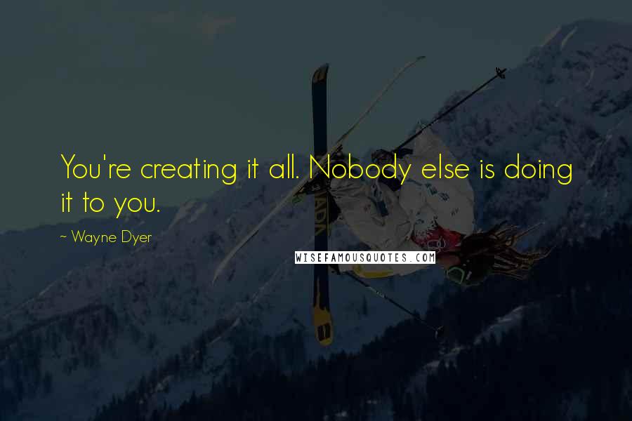 Wayne Dyer Quotes: You're creating it all. Nobody else is doing it to you.