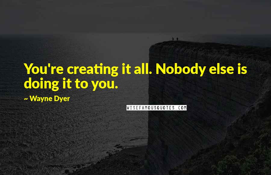 Wayne Dyer Quotes: You're creating it all. Nobody else is doing it to you.