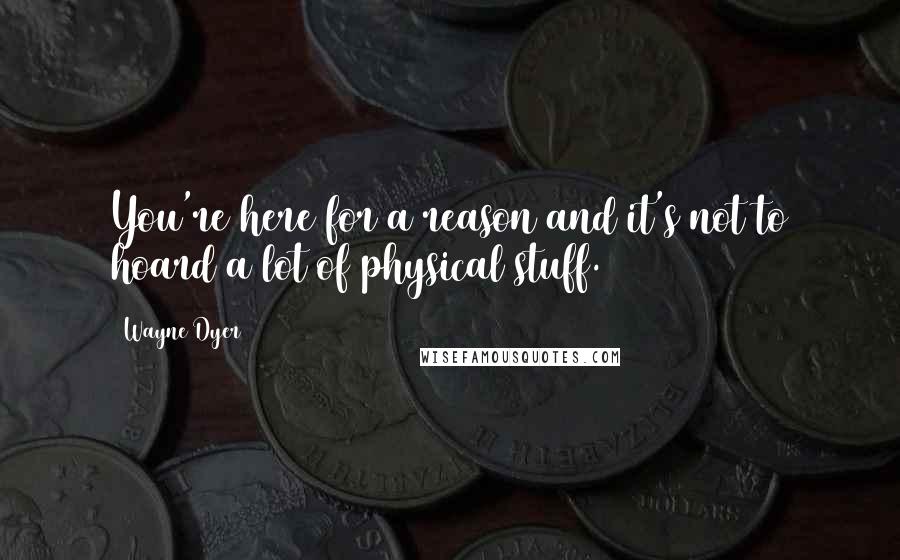 Wayne Dyer Quotes: You're here for a reason and it's not to hoard a lot of physical stuff.