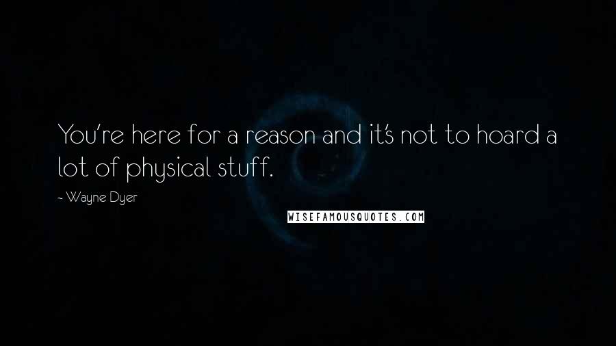 Wayne Dyer Quotes: You're here for a reason and it's not to hoard a lot of physical stuff.