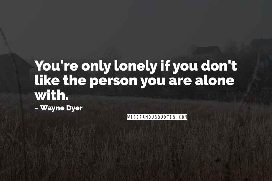 Wayne Dyer Quotes: You're only lonely if you don't like the person you are alone with.