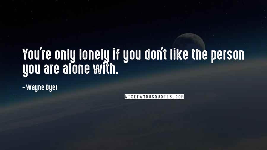 Wayne Dyer Quotes: You're only lonely if you don't like the person you are alone with.