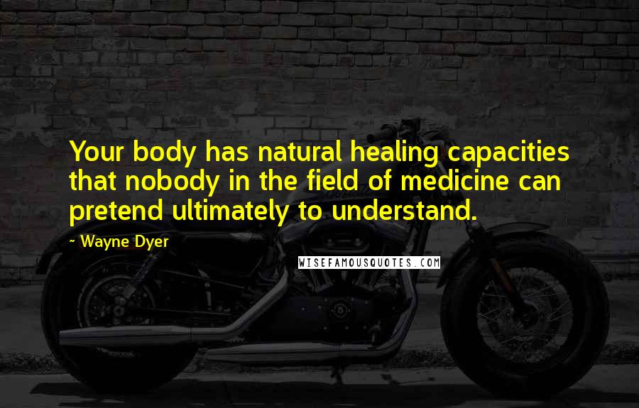 Wayne Dyer Quotes: Your body has natural healing capacities that nobody in the field of medicine can pretend ultimately to understand.