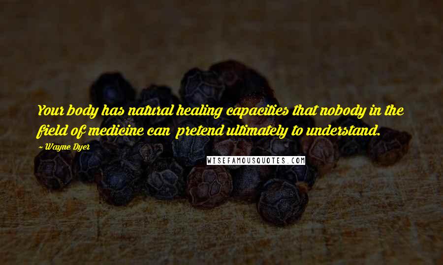 Wayne Dyer Quotes: Your body has natural healing capacities that nobody in the field of medicine can pretend ultimately to understand.