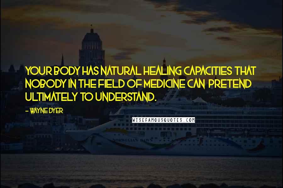 Wayne Dyer Quotes: Your body has natural healing capacities that nobody in the field of medicine can pretend ultimately to understand.