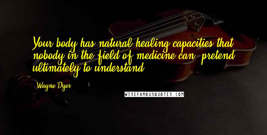 Wayne Dyer Quotes: Your body has natural healing capacities that nobody in the field of medicine can pretend ultimately to understand.