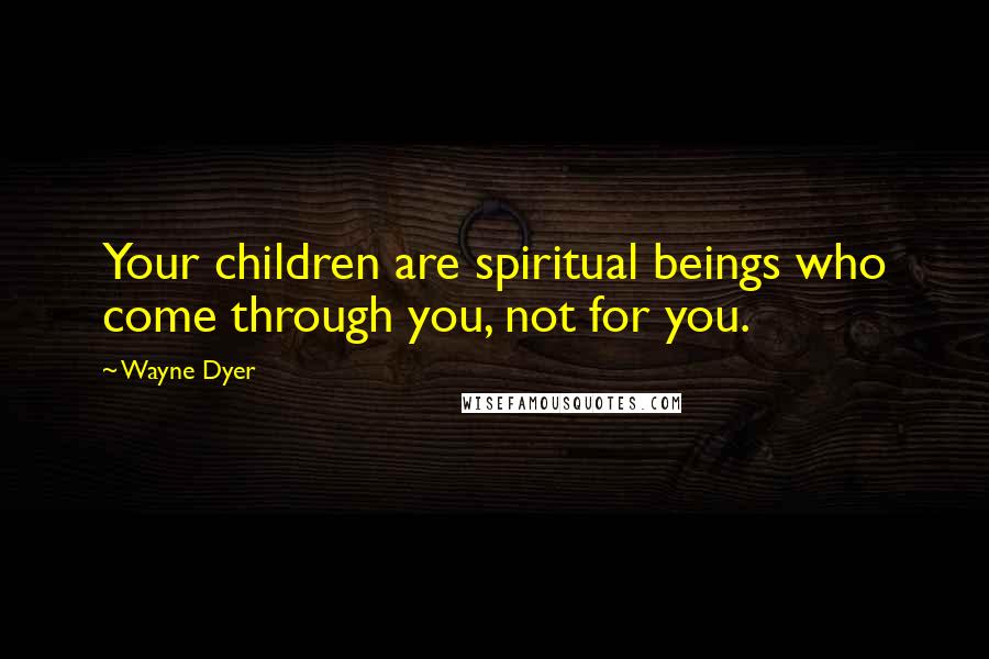 Wayne Dyer Quotes: Your children are spiritual beings who come through you, not for you.