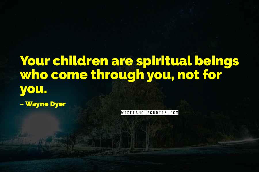 Wayne Dyer Quotes: Your children are spiritual beings who come through you, not for you.