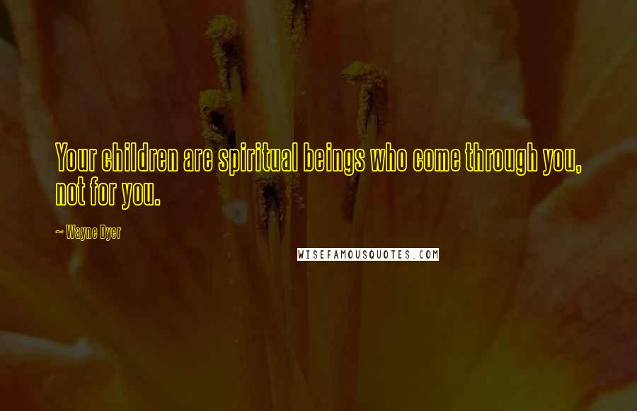 Wayne Dyer Quotes: Your children are spiritual beings who come through you, not for you.