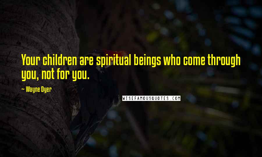 Wayne Dyer Quotes: Your children are spiritual beings who come through you, not for you.