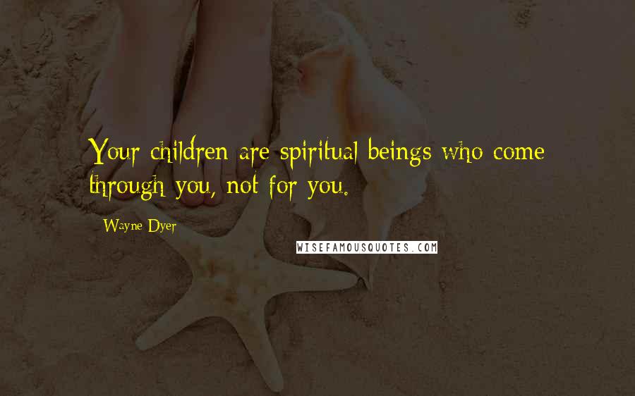 Wayne Dyer Quotes: Your children are spiritual beings who come through you, not for you.