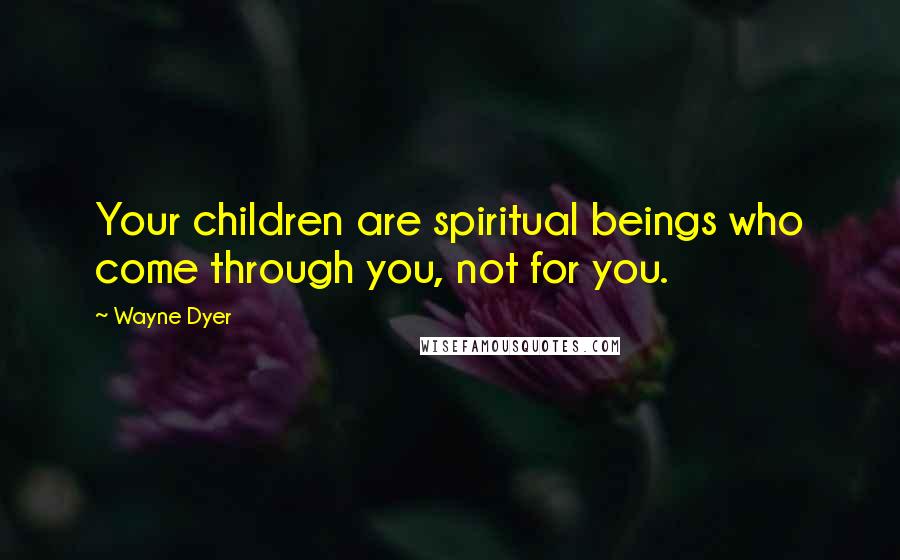 Wayne Dyer Quotes: Your children are spiritual beings who come through you, not for you.