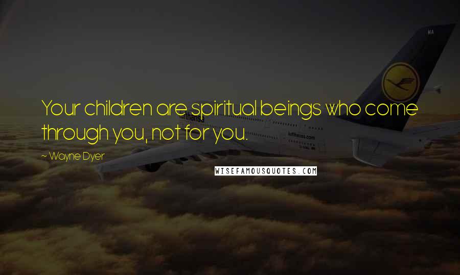 Wayne Dyer Quotes: Your children are spiritual beings who come through you, not for you.