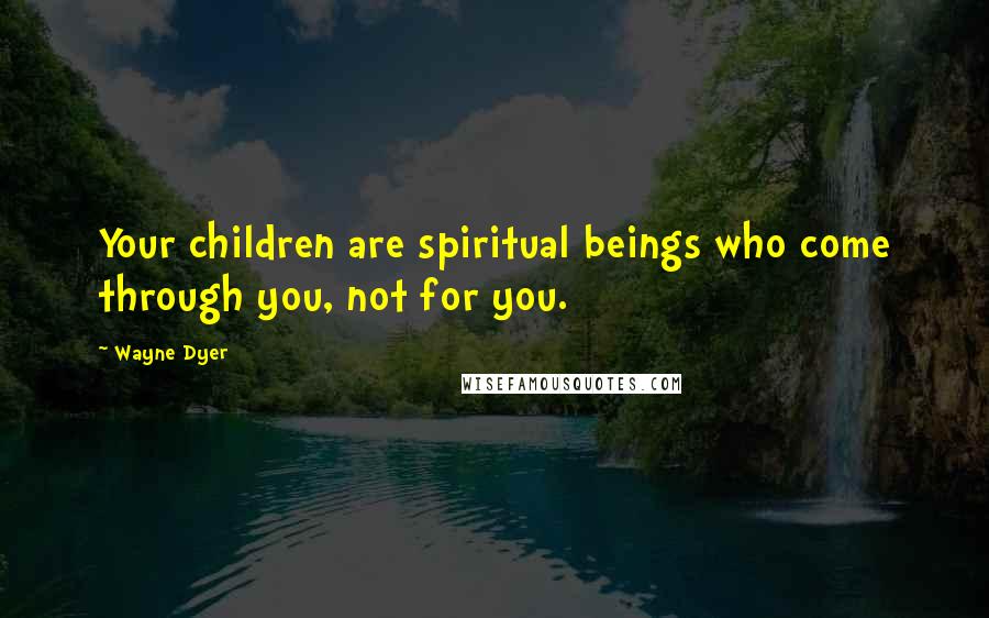 Wayne Dyer Quotes: Your children are spiritual beings who come through you, not for you.