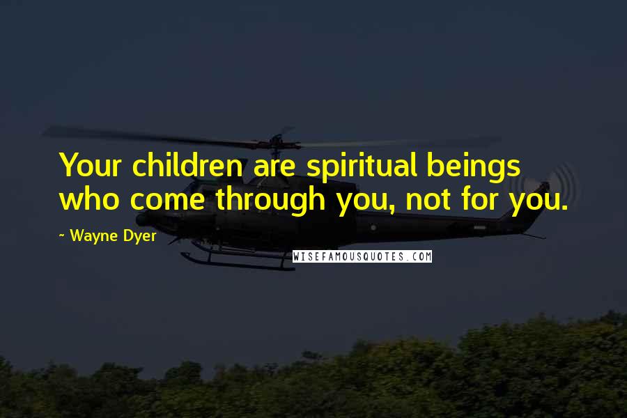 Wayne Dyer Quotes: Your children are spiritual beings who come through you, not for you.