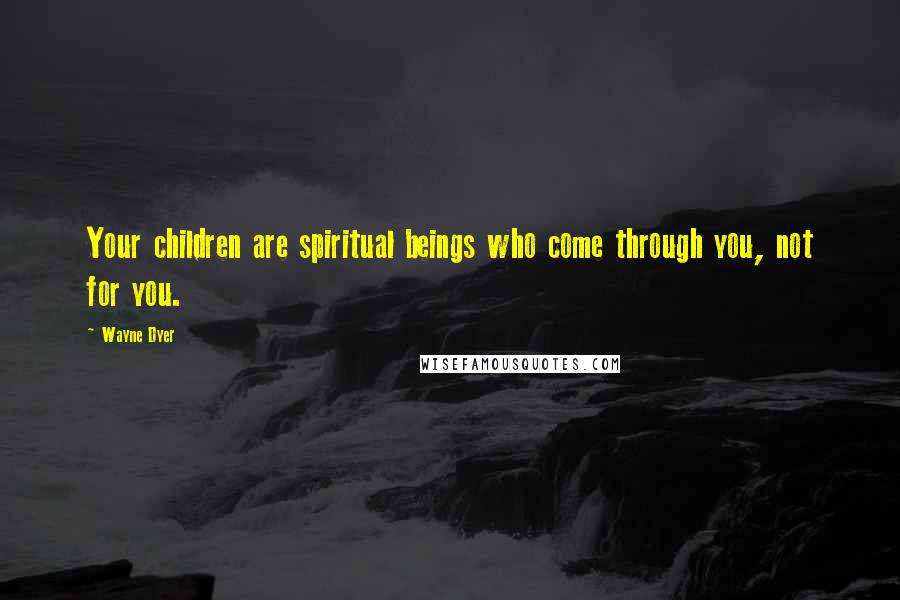 Wayne Dyer Quotes: Your children are spiritual beings who come through you, not for you.