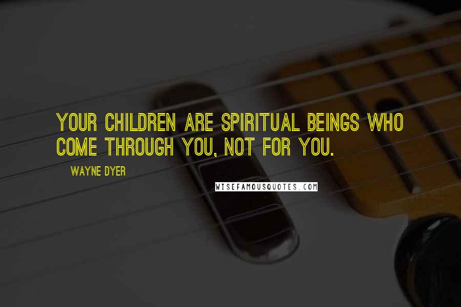 Wayne Dyer Quotes: Your children are spiritual beings who come through you, not for you.