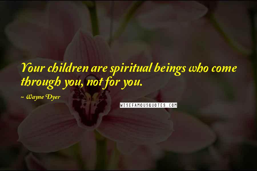 Wayne Dyer Quotes: Your children are spiritual beings who come through you, not for you.