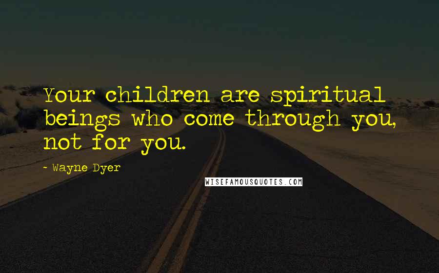 Wayne Dyer Quotes: Your children are spiritual beings who come through you, not for you.