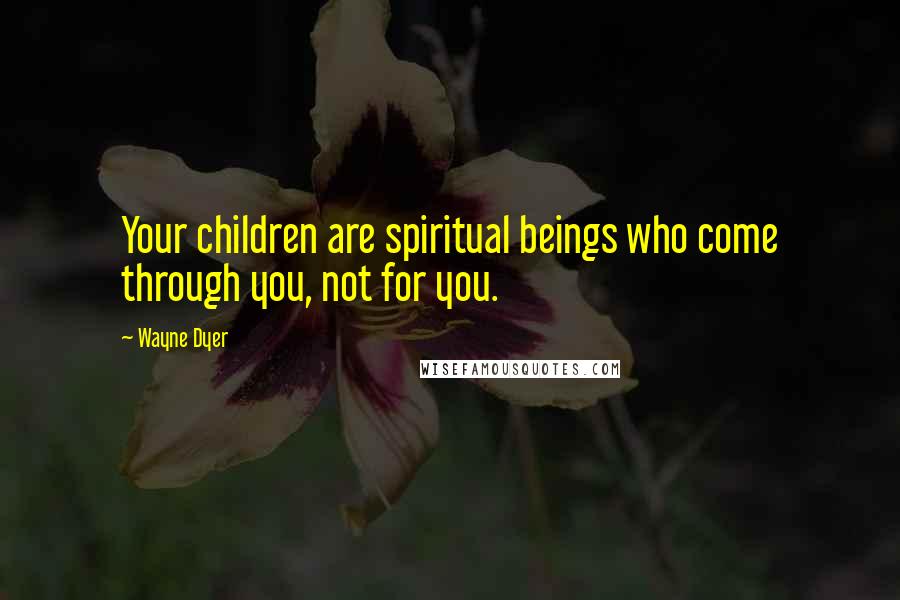 Wayne Dyer Quotes: Your children are spiritual beings who come through you, not for you.