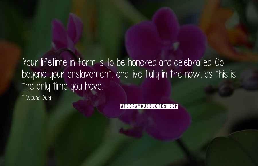 Wayne Dyer Quotes: Your lifetime in form is to be honored and celebrated. Go beyond your enslavement, and live fully in the now, as this is the only time you have.