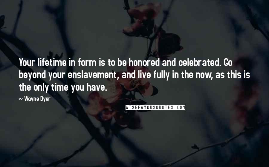 Wayne Dyer Quotes: Your lifetime in form is to be honored and celebrated. Go beyond your enslavement, and live fully in the now, as this is the only time you have.
