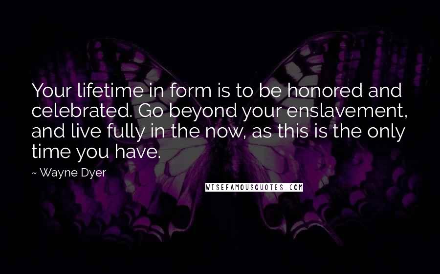 Wayne Dyer Quotes: Your lifetime in form is to be honored and celebrated. Go beyond your enslavement, and live fully in the now, as this is the only time you have.