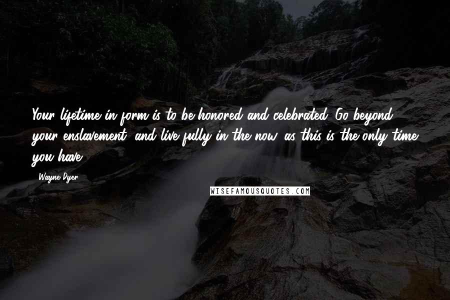 Wayne Dyer Quotes: Your lifetime in form is to be honored and celebrated. Go beyond your enslavement, and live fully in the now, as this is the only time you have.