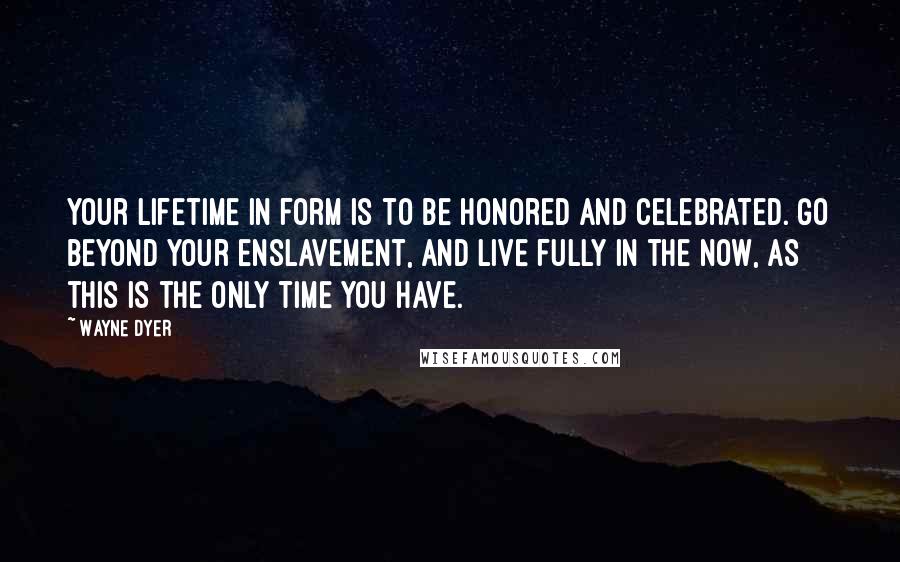 Wayne Dyer Quotes: Your lifetime in form is to be honored and celebrated. Go beyond your enslavement, and live fully in the now, as this is the only time you have.