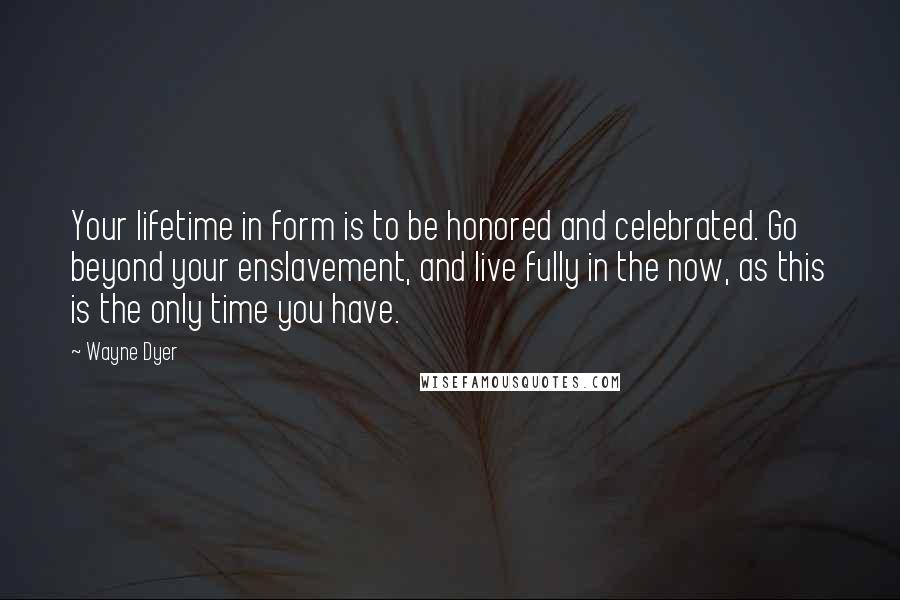 Wayne Dyer Quotes: Your lifetime in form is to be honored and celebrated. Go beyond your enslavement, and live fully in the now, as this is the only time you have.