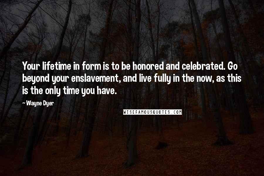 Wayne Dyer Quotes: Your lifetime in form is to be honored and celebrated. Go beyond your enslavement, and live fully in the now, as this is the only time you have.