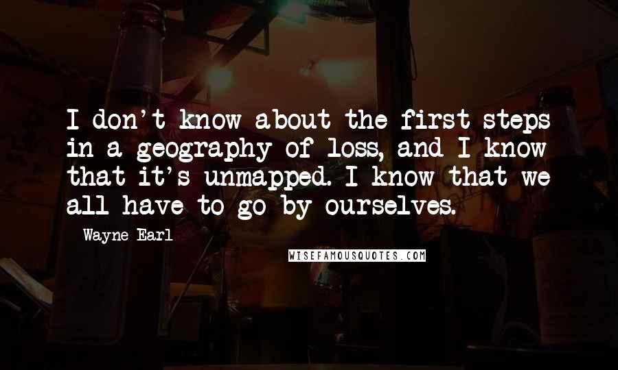 Wayne Earl Quotes: I don't know about the first steps in a geography of loss, and I know that it's unmapped. I know that we all have to go by ourselves.