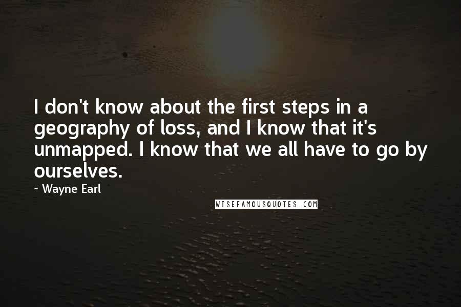 Wayne Earl Quotes: I don't know about the first steps in a geography of loss, and I know that it's unmapped. I know that we all have to go by ourselves.
