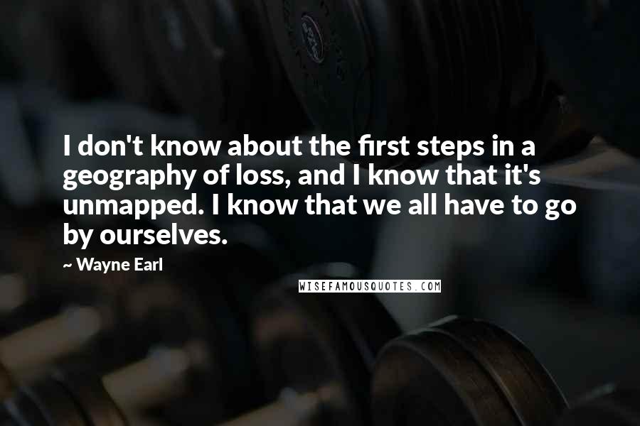 Wayne Earl Quotes: I don't know about the first steps in a geography of loss, and I know that it's unmapped. I know that we all have to go by ourselves.