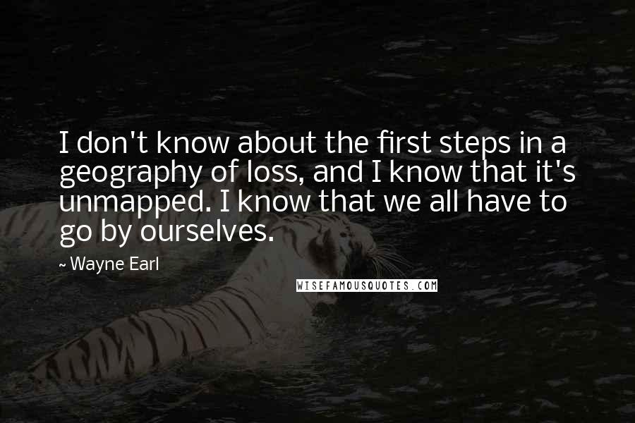 Wayne Earl Quotes: I don't know about the first steps in a geography of loss, and I know that it's unmapped. I know that we all have to go by ourselves.