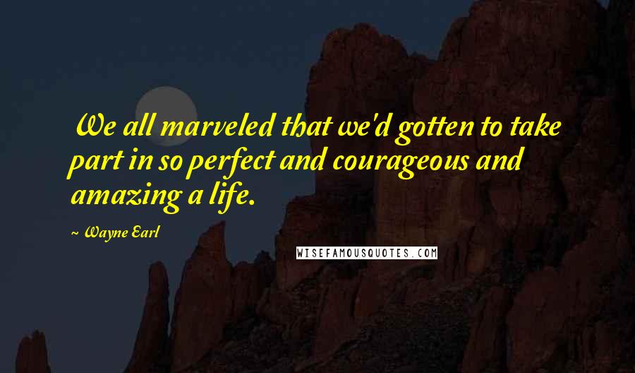 Wayne Earl Quotes: We all marveled that we'd gotten to take part in so perfect and courageous and amazing a life.