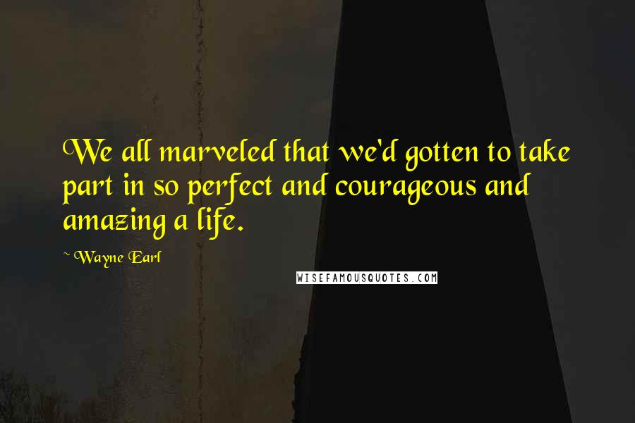 Wayne Earl Quotes: We all marveled that we'd gotten to take part in so perfect and courageous and amazing a life.