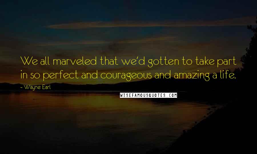 Wayne Earl Quotes: We all marveled that we'd gotten to take part in so perfect and courageous and amazing a life.