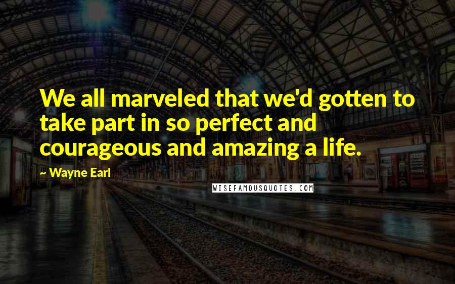 Wayne Earl Quotes: We all marveled that we'd gotten to take part in so perfect and courageous and amazing a life.