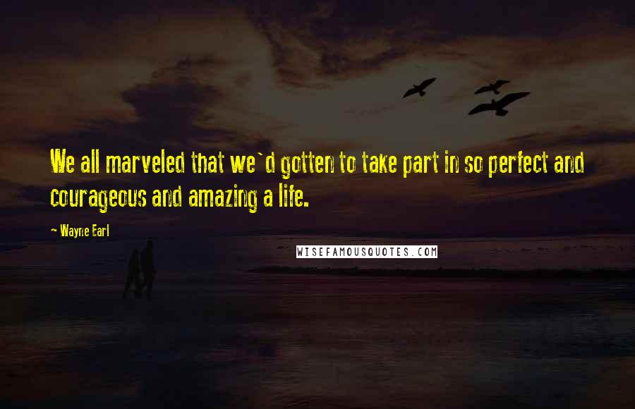Wayne Earl Quotes: We all marveled that we'd gotten to take part in so perfect and courageous and amazing a life.