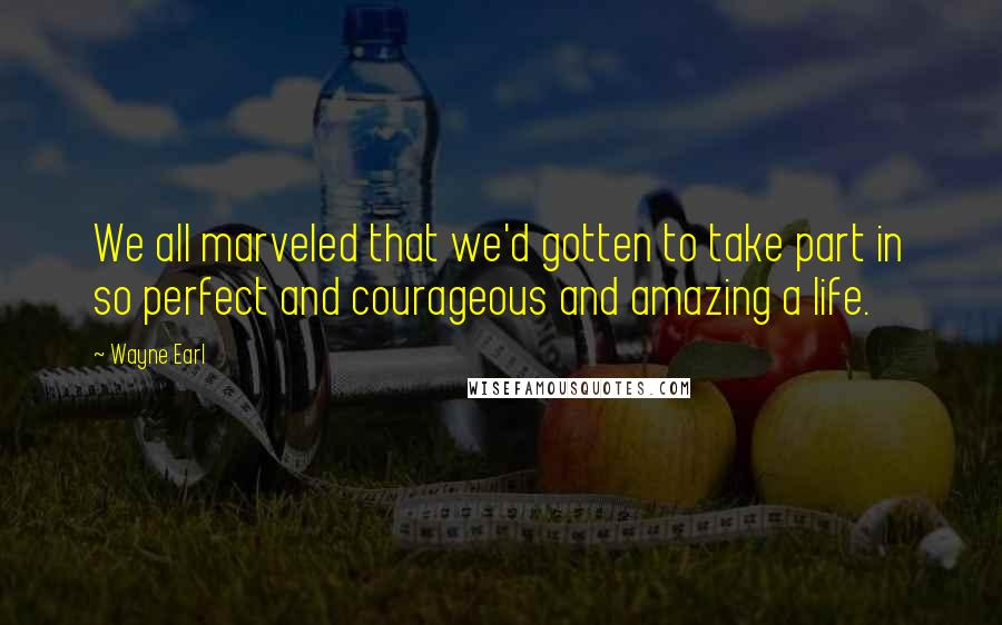 Wayne Earl Quotes: We all marveled that we'd gotten to take part in so perfect and courageous and amazing a life.