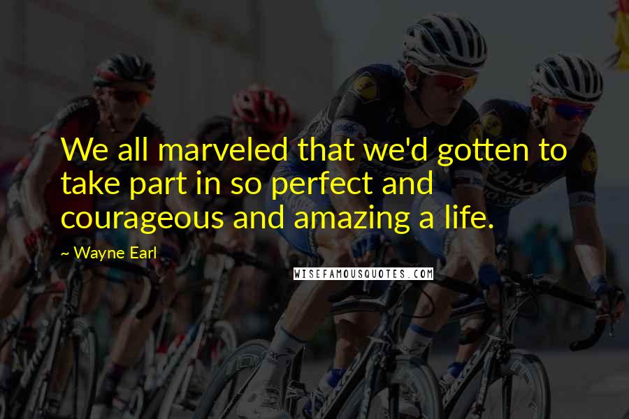 Wayne Earl Quotes: We all marveled that we'd gotten to take part in so perfect and courageous and amazing a life.