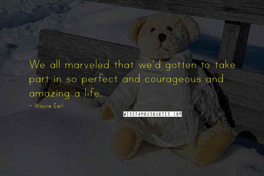 Wayne Earl Quotes: We all marveled that we'd gotten to take part in so perfect and courageous and amazing a life.