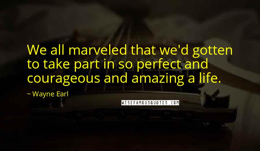 Wayne Earl Quotes: We all marveled that we'd gotten to take part in so perfect and courageous and amazing a life.