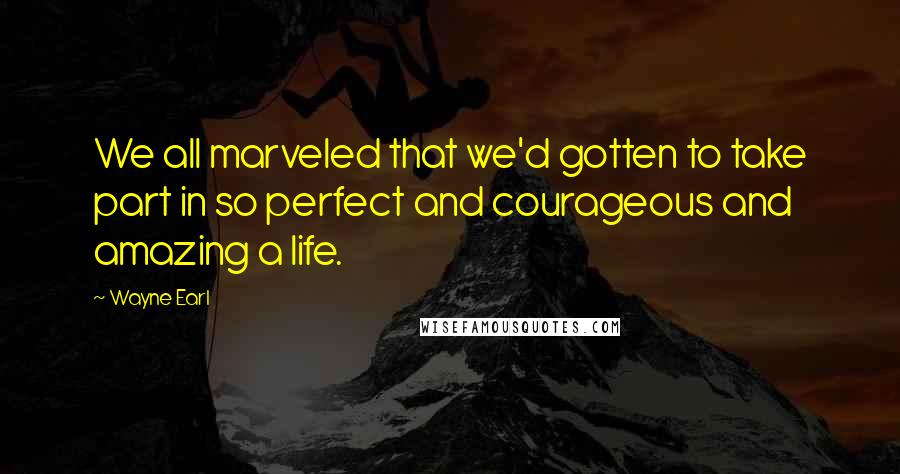 Wayne Earl Quotes: We all marveled that we'd gotten to take part in so perfect and courageous and amazing a life.