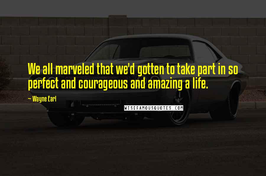 Wayne Earl Quotes: We all marveled that we'd gotten to take part in so perfect and courageous and amazing a life.