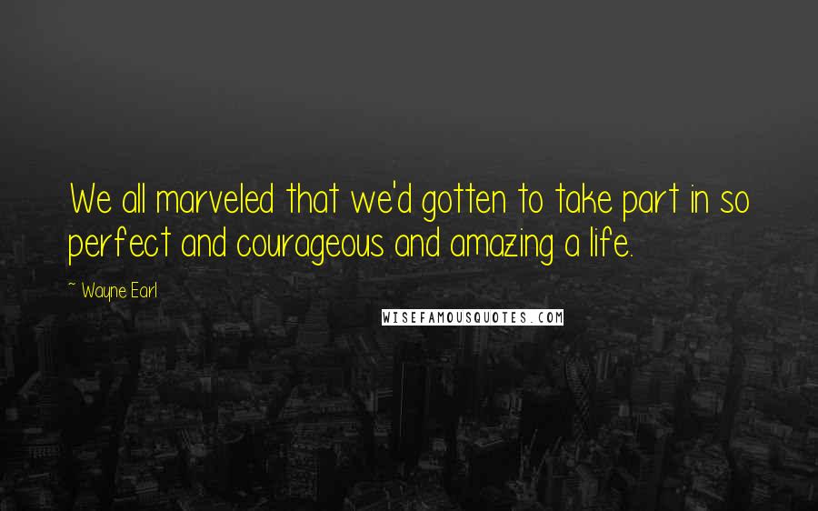 Wayne Earl Quotes: We all marveled that we'd gotten to take part in so perfect and courageous and amazing a life.