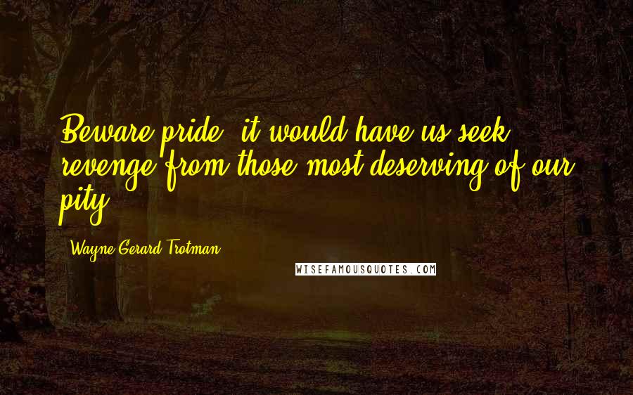Wayne Gerard Trotman Quotes: Beware pride; it would have us seek revenge from those most deserving of our pity.