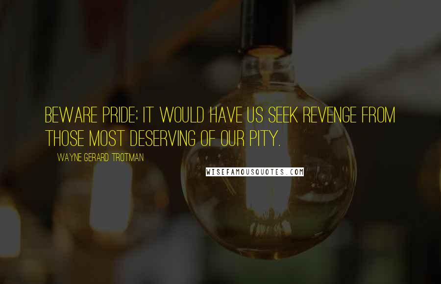 Wayne Gerard Trotman Quotes: Beware pride; it would have us seek revenge from those most deserving of our pity.