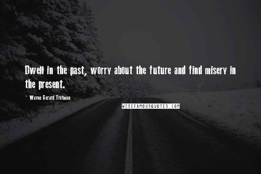 Wayne Gerard Trotman Quotes: Dwell in the past, worry about the future and find misery in the present.